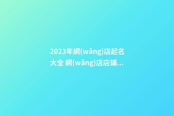 2023年網(wǎng)店起名大全 網(wǎng)店店鋪名字取名大全